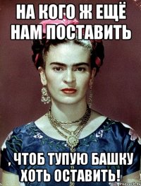 На кого ж ещё нам поставить , чтоб тупую башку хоть оставить!