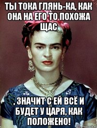 Ты тока глянь-ка, как она на его то похожа щас , значит с ей всё и будет у царя, как положено!