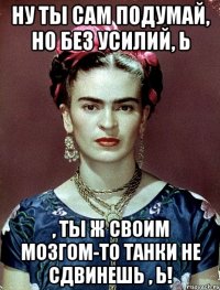 Ну ты сам подумай, но без усилий, Ь , ты ж своим мозгом-то танки не сдвинешь , Ь!