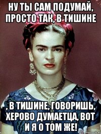 Ну ты сам подумай, просто так, в тишине , в тишине, говоришь, херово думаетца, вот и я о том же!