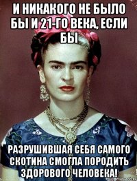 И никакого не было бы и 21-го века, если бы разрушившая себя самого скотина смогла породить здорового человека!