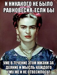 И никакого не было равновесия, если бы уже в течение этой жизни за деяние и мысль каждого ему же и не отвесилось!
