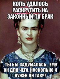 Коль удалось раскрутить на законный-то брак , ты бы задумалась - ему он для чего, насколько и нужен ли так?!