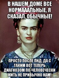 В нашем доме все нормааальные, я сказал, обычные! Просто после ПНД, да с таким вот теперь диагнозом по-человечески жить не привычно нам!