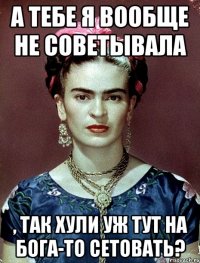 А тебе я вообще не советывала , так хули уж тут на Бога-то сетовать?