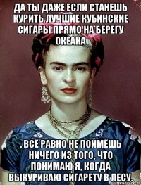 Да ты даже если станешь курить лучшие кубинские сигары прямо на берегу океана , всё равно не поймёшь ничего из того, что понимаю я, когда выкуриваю сигарету в лесу.