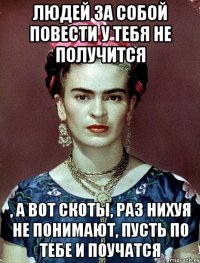 Людей за собой повести у тебя не получится , а вот скоты, раз нихуя не понимают, пусть по тебе и поучатся