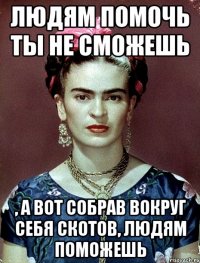 Людям помочь ты не сможешь , а вот собрав вокруг себя скотов, людям поможешь