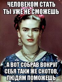 Человеком стать ты уже не сможешь , а вот собрав вокруг себя таки же скотов, людям поможешь
