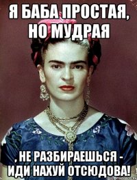 Я баба простая, но мудрая , не разбираешься - иди нахуй отсюдова!