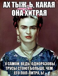 Ах тыж, Ь, какая она хитрая , у самой, ведь, одноразовы трусы стоют больше, чем его пол-литра, Ь!