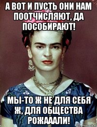 А вот и пусть они нам поотчисляют, да пособирают! Мы-то ж не для себя ж, для общества рожааали!
