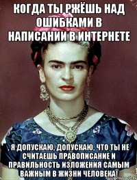 Когда ты ржёшь над ошибками в написании в интернете , я допускаю, допускаю, что ты не считаешь правописание и правильность изложения самым важным в жизни человека!