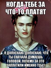 Когда тебе за что-то платят , я допускаю, допускаю, что ты сначала думаешь головой, почему за это заплатили именно тебе!