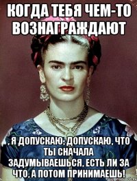 Когда тебя чем-то вознаграждают , я допускаю, допускаю, что ты сначала задумываешься, есть ли за что, а потом принимаешь!