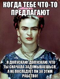 Когда тебе что-то предлагают , я допускаю, допускаю, что ты сначала задумываешься, а не последует ли за этим рабство!