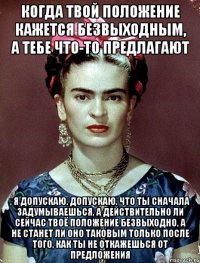 Когда твой положение кажется безвыходным, а тебе что-то предлагают , я допускаю, допускаю, что ты сначала задумываешься, а действительно ли сейчас твоё положение безвыходно, а не станет ли оно таковым только после того, как ты не откажешься от предложения