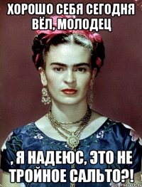Хорошо себя сегодня вёл, молодец , я надеюс, это не тройное сальто?!