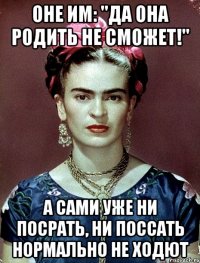 Оне им: "Да она родить не сможет!" А сами уже ни посрать, ни поссать нормально не ходют