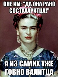 Оне им: "Да она рано состаааритца!" А из самих уже говно валитца