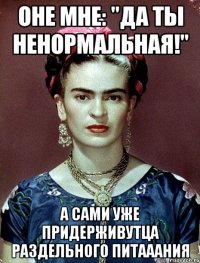 Оне мне: "Да ты ненормальная!" А сами уже придерживутца раздельного питааания