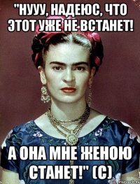 "Нууу, надеюс, что этот уже не встанет! А она мне женою станет!" (с)