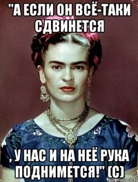 "А если он всё-таки сдвинется , у нас и на неё рука поднимется!" (с)