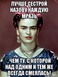 Лучше сестрой назову каждую мразь , чем ту, с которой над одним и тем же всегда смеялась!