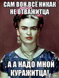 Сам вон всё никак не отважитца , а а надо мной куражитца!