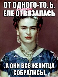 От одного-то, Ь, еле отвязалась , а они все женитца собрались!
