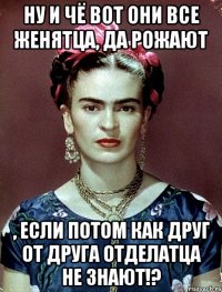 Ну и чё вот они все женятца, да рожают , если потом как друг от друга отделатца не знают!?