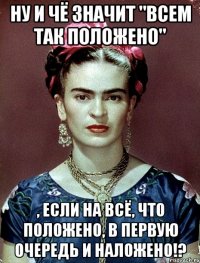 Ну и чё значит "Всем так положено" , если на всё, что положено, в первую очередь и наложено!?