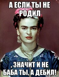 А если ты не родил , значит и не баба ты, а дебил!