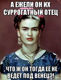 А ежели он их суррогатный отец , что ж он тогда её не ведёт под венец?!