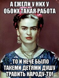 А ежели у них у обоих такая работа , то и нечё было такеми детями душу травить народу-то!