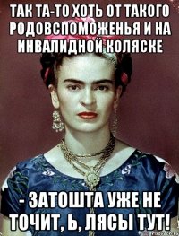 Так та-то хоть от такого родовспоможенья и на инвалидной коляске - затошта уже не точит, Ь, лясы тут!
