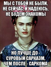 Мы с тобой не были, не сейчас, и надеюсь, не будем знакомы Но лучше до - суровый сарказм, чем после - саркома