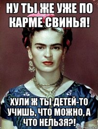 Ну ты же уже по карме свинья! Хули ж ты детей-то учишь, что можно, а что нельзя?!