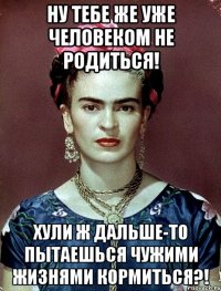 Ну тебе же уже человеком не родиться! Хули ж дальше-то пытаешься чужими жизнями кормиться?!
