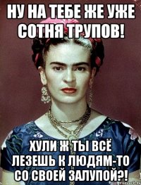 Ну на тебе же уже сотня трупов! Хули ж ты всё лезешь к людям-то со своей залупой?!