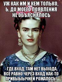 Уж как им и кем только, Ь, до моего появления не объяснялось - где вход, там нет выхода, всё равно через вход как-то привыыычней рожалось!