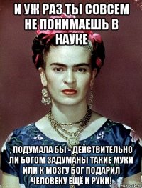 И уж раз ты совсем не понимаешь в науке , подумала бы - действительно ли Богом задуманы такие муки или к мозгу Бог подарил человеку ещё и руки!