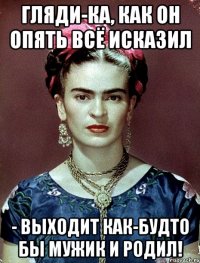 Гляди-ка, как он опять всё исказил - выходит как-будто бы мужик и родил!