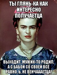 Ты глянь-ка как интересно получаетца Выходит, мужик-то родил, а с бабой со своей всё равно, Ь, не венчаааетца!
