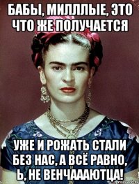 Бабы, милллые, это что же получается Уже и рожать стали без нас, а всё равно, Ь, не венчаааютца!