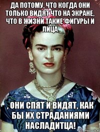Да потому, что когда они только видят что на экране, что в жизни такие фигуры и лица , они спят и видят, как бы их страданиями насладитца!