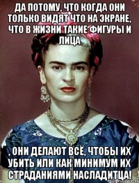 Да потому, что когда они только видят что на экране, что в жизни такие фигуры и лица , они делают всё, чтобы их убить или как минимум их страданиями насладитца!