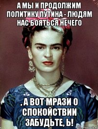 А мы и продолжим политику Путина - людям нас бояться нечего , а вот мрази о спокойствии забудьте, Ь!