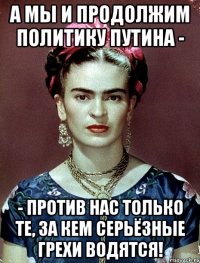 А мы и продолжим политику Путина - - против нас только те, за кем серьёзные грехи водятся!