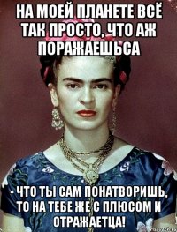 На моей планете всё так просто, что аж поражаешьса - что ты сам понатворишь, то на тебе же с плюсом и отражаетца!